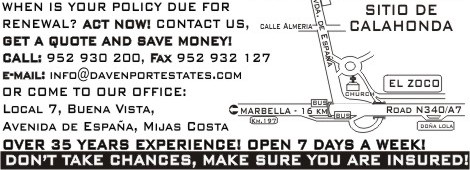 [When is your policy due for renewal? Act now! Contact us, GET A QUOTE AND SAVE MONEY, Call 952930200 or fax 952932127, or e-mail us at info@davenportestates.com, or come to our office - Local 7, Buena Vista, Avenida de España, Calahonda, Mijas Costa (Street situation attached). We have over 35 years experience. We are open 7 days per week. Don´t take chances, make sure you are INSURED!]